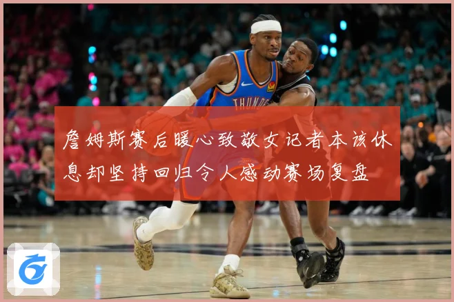 詹姆斯赛后暖心致敬女记者本该休息却坚持回归令人感动赛场复盘