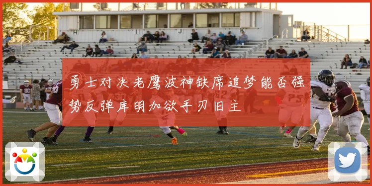 勇士对决老鹰波神缺席追梦能否强势反弹库明加欲手刃旧主