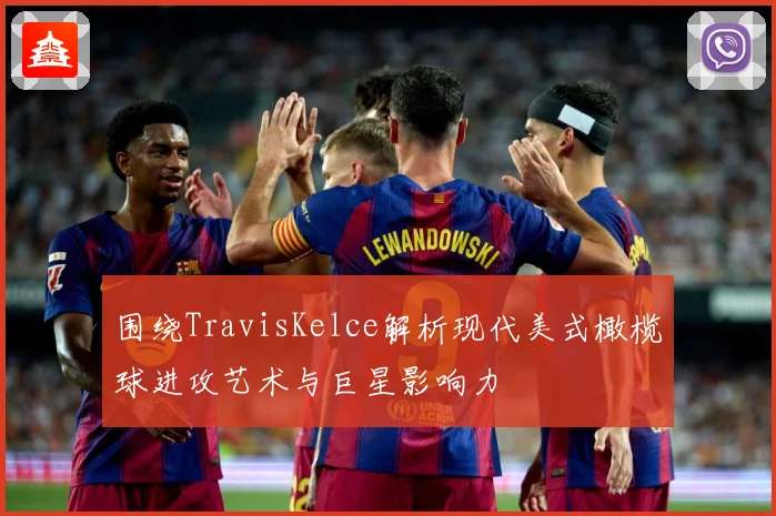 围绕TravisKelce解析现代美式橄榄球进攻艺术与巨星影响力