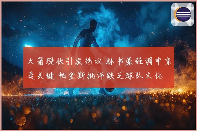 火箭现状引发热议 林书豪强调申京是关键 帕金斯批评缺乏球队文化