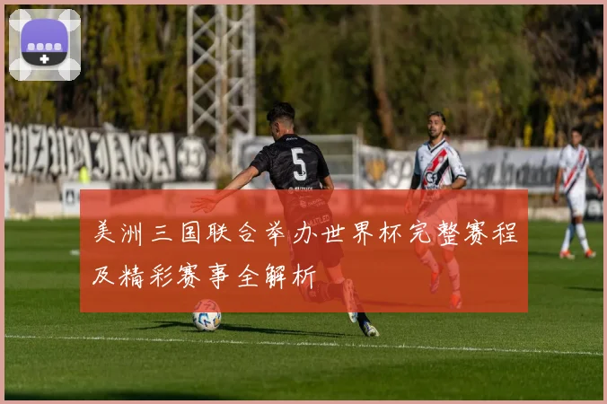 美洲三国联合举办世界杯完整赛程及精彩赛事全解析