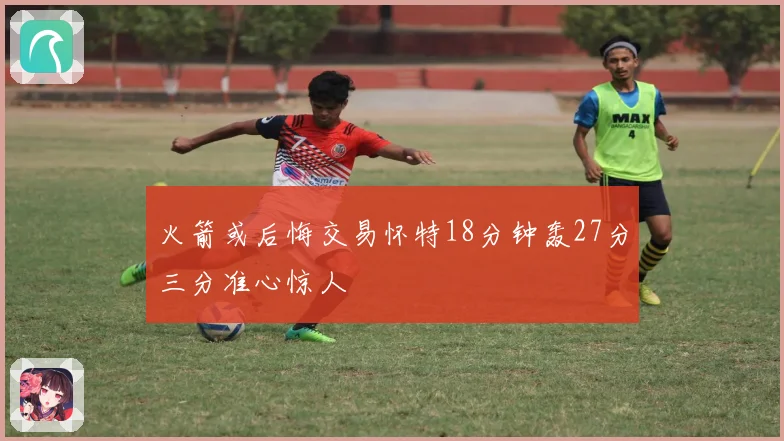 火箭或后悔交易怀特18分钟轰27分三分准心惊人