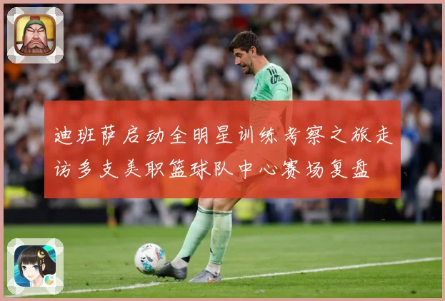 迪班萨启动全明星训练考察之旅走访多支美职篮球队中心赛场复盘