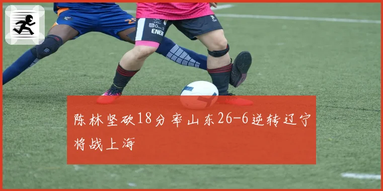 陈林坚砍18分率山东26-6逆转辽宁将战上海