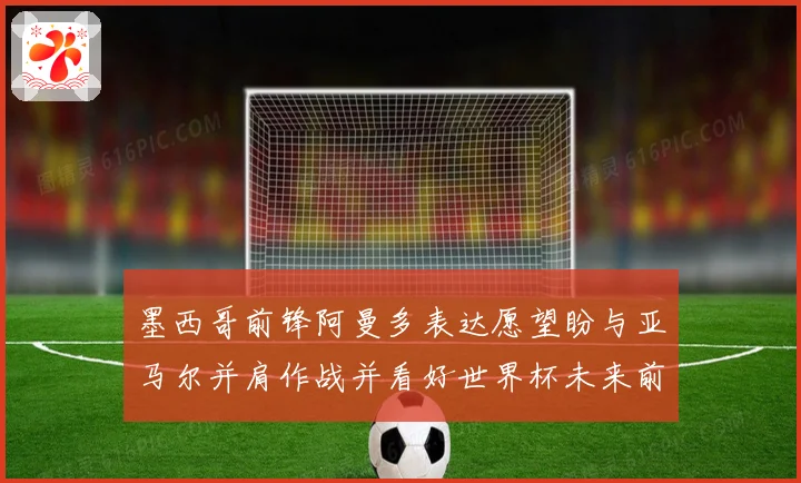 墨西哥前锋阿曼多表达愿望盼与亚马尔并肩作战并看好世界杯未来前景