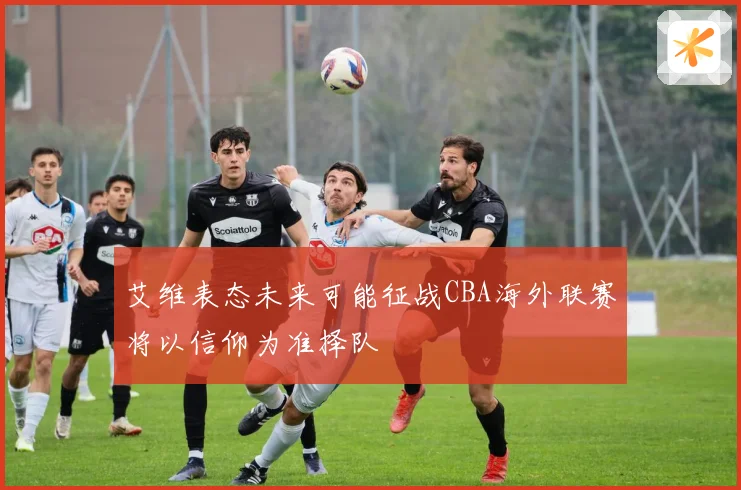 艾维表态未来可能征战CBA海外联赛将以信仰为准择队
