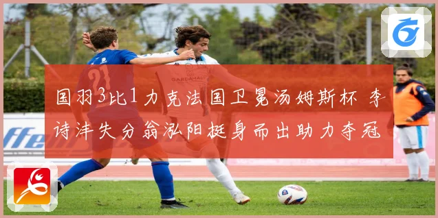 国羽3比1力克法国卫冕汤姆斯杯 李诗沣失分翁泓阳挺身而出助力夺冠