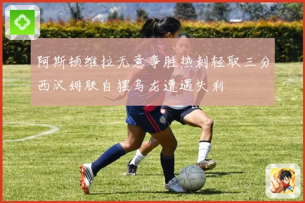 阿斯顿维拉无意争胜热刺轻取三分西汉姆联自摆乌龙遭遇失利