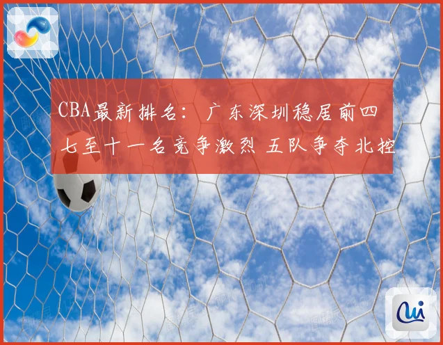 CBA最新排名：广东深圳稳居前四 七至十一名竞争激烈 五队争夺北控12强席位