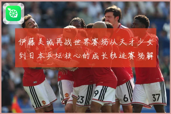 伊藤美诚再战世界赛场从天才少女到日本乒坛核心的成长轨迹赛场解读
