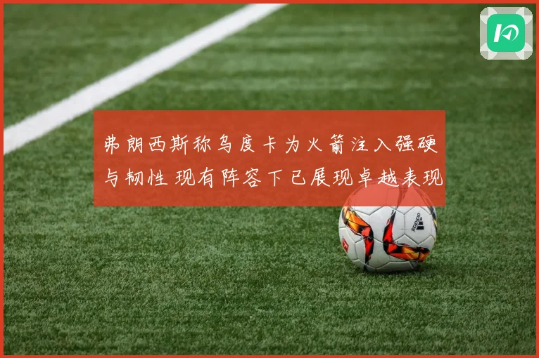弗朗西斯称乌度卡为火箭注入强硬与韧性 现有阵容下已展现卓越表现