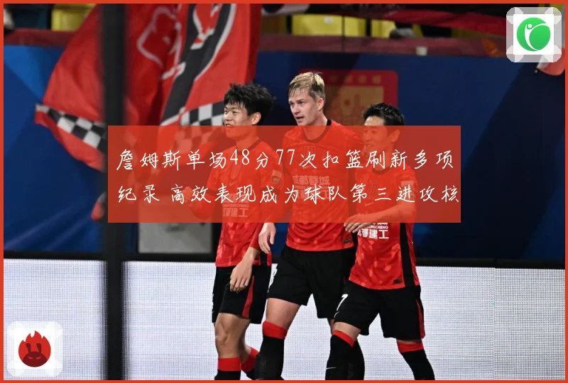 詹姆斯单场48分77次扣篮刷新多项纪录 高效表现成为球队第三进攻核心