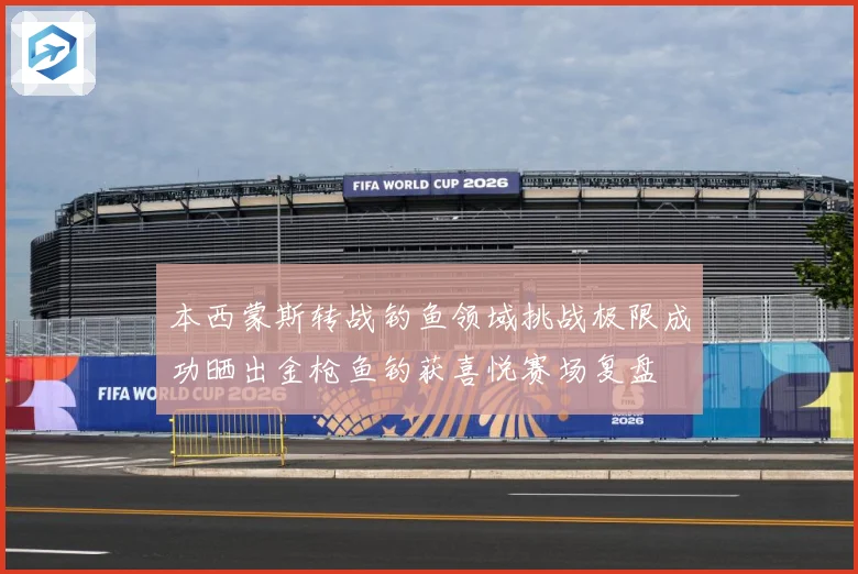 本西蒙斯转战钓鱼领域挑战极限成功晒出金枪鱼钓获喜悦赛场复盘