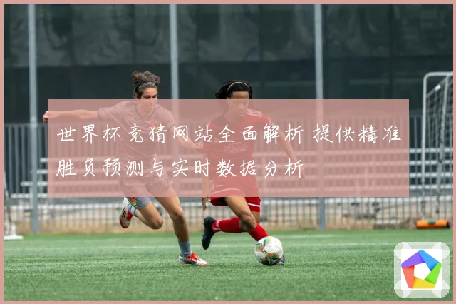 世界杯竞猜网站全面解析 提供精准胜负预测与实时数据分析