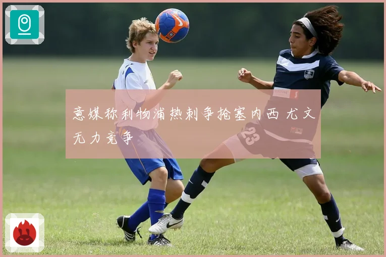意媒称利物浦热刺争抢塞内西 尤文无力竞争